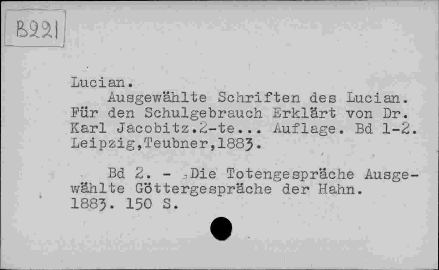 ﻿ШІ
Lucian.
Ausgewählte Schriften des Lucian. Für den Schulgebrauch Erklärt von Dr. Karl Jacobitz.2-te... Auflage. Bd 1-2. Leipzig,Teubner,1883.
Bd 2. - .Die Totengespräche Ausgewählte Göttergespräche der Hahn. 1883. 150 S.